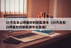 10万左右口碑最好的新能源车（10万左右口碑最好的新能源车比亚迪）