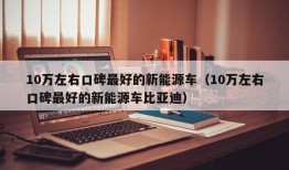 10万左右口碑最好的新能源车（10万左右口碑最好的新能源车比亚迪）