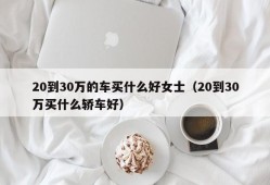 20到30万的车买什么好女士（20到30万买什么轿车好）