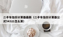 二手车估价计算器最新（二手车估价计算器公式54321怎么算）