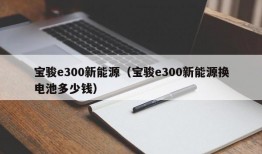 宝骏e300新能源（宝骏e300新能源换电池多少钱）