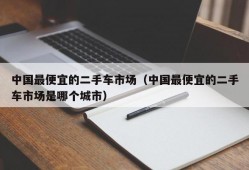 中国最便宜的二手车市场（中国最便宜的二手车市场是哪个城市）