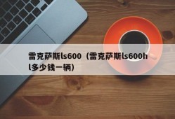 雷克萨斯ls600（雷克萨斯ls600hl多少钱一辆）