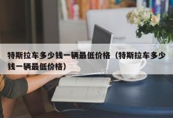 特斯拉车多少钱一辆最低价格（特斯拉车多少钱一辆最低价格）