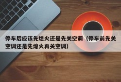 停车后应该先熄火还是先关空调（停车前先关空调还是先熄火再关空调）