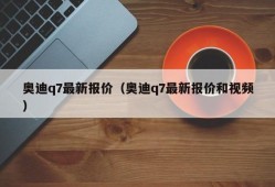 奥迪q7最新报价（奥迪q7最新报价和视频）