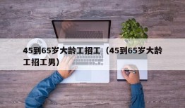 45到65岁大龄工招工（45到65岁大龄工招工男）