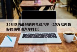 15万以内最好的纯电动汽车（15万以内最好的纯电动汽车排行）