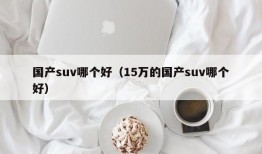 国产suv哪个好（15万的国产suv哪个好）