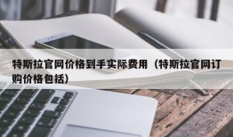 特斯拉官网价格到手实际费用（特斯拉官网订购价格包括）