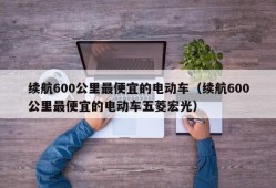 续航600公里最便宜的电动车（续航600公里最便宜的电动车五菱宏光）