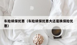 车险续保优惠（车险续保优惠大还是换保险优惠）