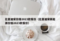 比亚迪宋价格2023款报价（比亚迪宋新能源价格2023款报价）