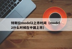 特斯拉model2上市时间（model 2什么时候在中国上市）