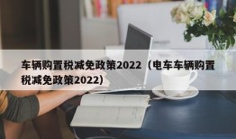 车辆购置税减免政策2022（电车车辆购置税减免政策2022）