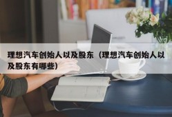 理想汽车创始人以及股东（理想汽车创始人以及股东有哪些）