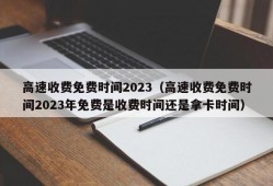 高速收费免费时间2023（高速收费免费时间2023年免费是收费时间还是拿卡时间）