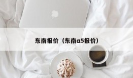 东南报价（东南α5报价）