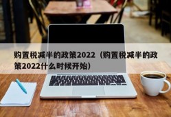 购置税减半的政策2022（购置税减半的政策2022什么时候开始）