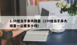 1.5t相当于多大排量（15t相当于多大排量一公里多少钱）