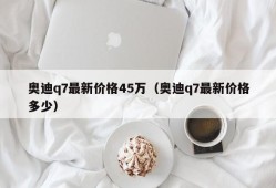 奥迪q7最新价格45万（奥迪q7最新价格多少）